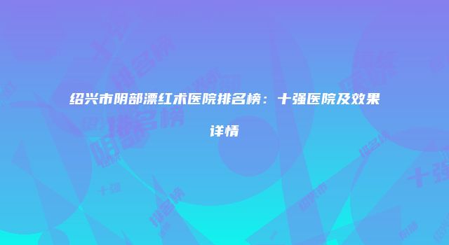 绍兴市阴部漂红术医院排名榜：十强医院及效果详情