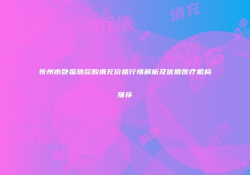 忻州市卧蚕玻尿酸填充价格行情解析及优质医疗机构推荐