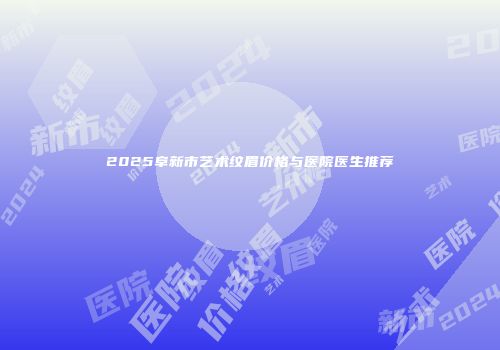 2025阜新市艺术纹眉价格与医院医生推荐