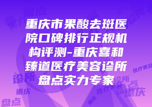 重庆市果酸去斑医院口碑排行正规机构评测-重庆喜和臻道医疗美容诊所盘点实力专家