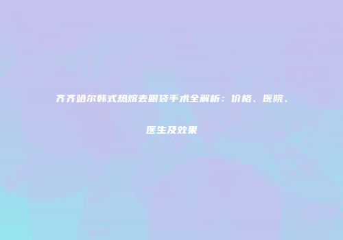 齐齐哈尔韩式热熔去眼袋手术全解析：价格、医院、医生及效果