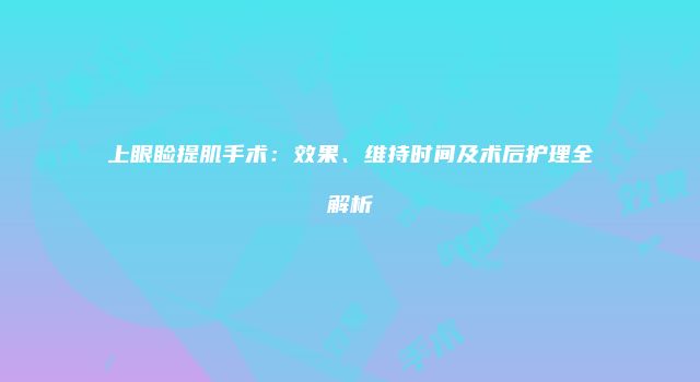 上眼睑提肌手术：效果、维持时间及术后护理全解析
