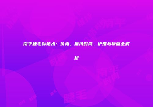 南平睫毛种植术：价格、维持时间、护理与恢复全解析