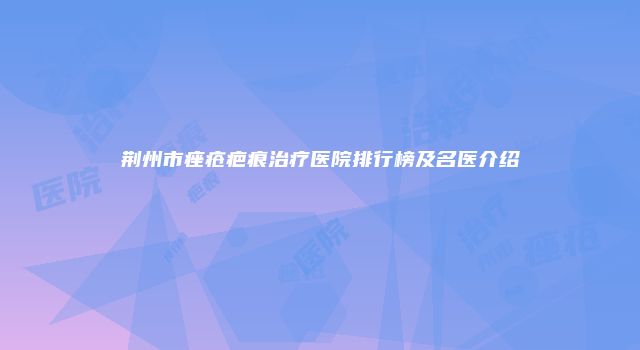 荆州市痤疮疤痕治疗医院排行榜及名医介绍