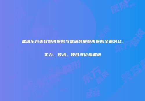 盐城东方美容整形医院与盐城韩辰整形医院全面对比：实力、技术、项目与价格解析