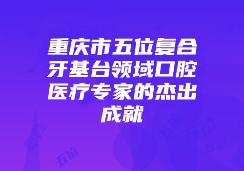 重庆市五位复合牙基台领域口腔医疗专家的杰出成就