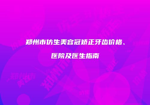 郑州市仿生美容冠矫正牙齿价格、医院及医生指南