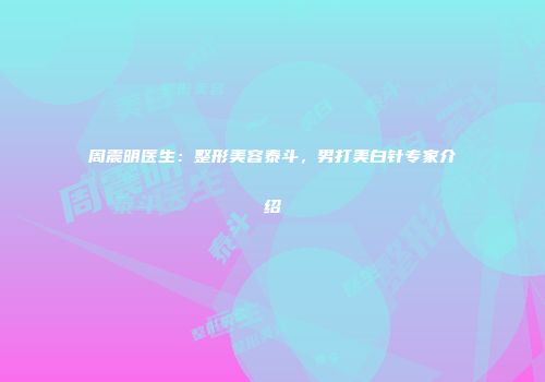 周震明医生：整形美容泰斗，男打美白针专家介绍