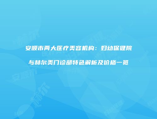 安顺市两大医疗美容机构：妇幼保健院与赫尔美门诊部特色解析及价格一览