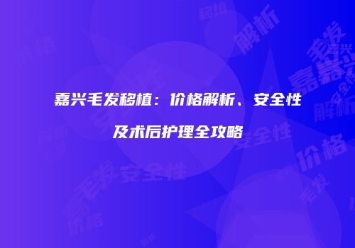 嘉兴毛发移植：价格解析、安全性及术后护理全攻略