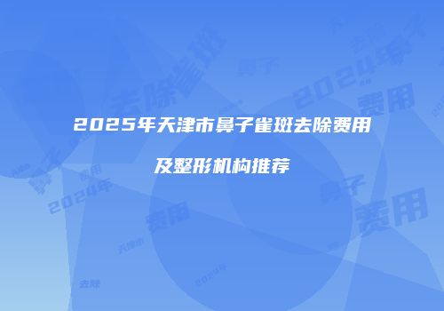 2025年天津市鼻子雀斑去除费用及整形机构推荐