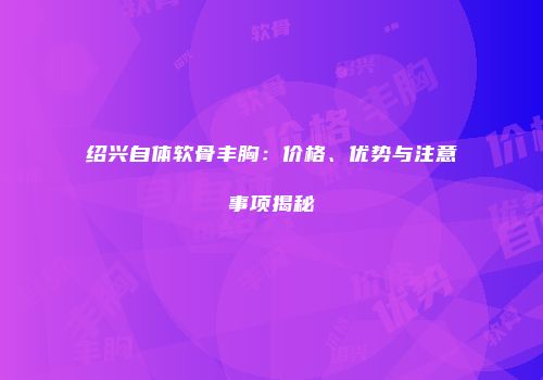 绍兴自体软骨丰胸：价格、优势与注意事项揭秘