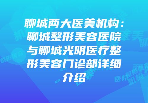 聊城两大医美机构：聊城整形美容医院与聊城光明医疗整形美容门诊部详细介绍