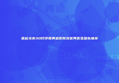 嘉峪关市3D打印耳再造医院及优秀医生团队推荐