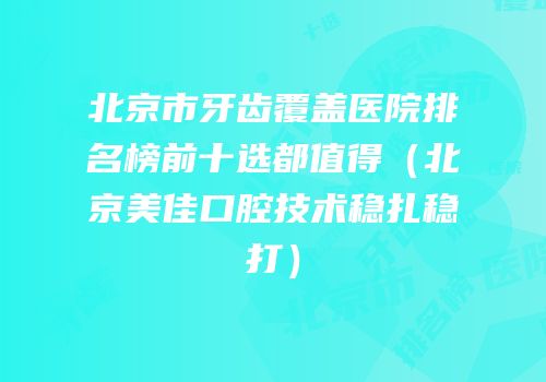 北京市牙齿覆盖医院排名榜前十选都值得（北京美佳口腔技术稳扎稳打）