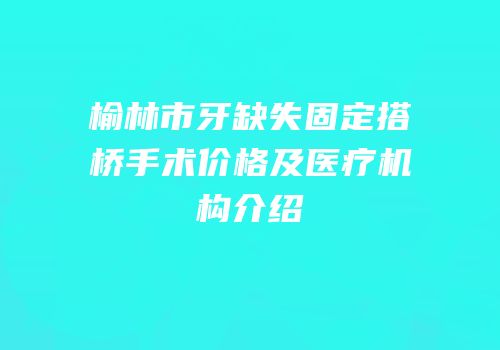 榆林市牙缺失固定搭桥手术价格及医疗机构介绍