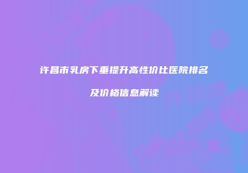 许昌市乳房下垂提升高性价比医院排名及价格信息解读