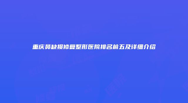重庆鼻缺损修复整形医院排名前五及详细介绍