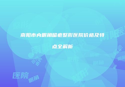 南阳市内眼角留疤整形医院价格及特点全解析