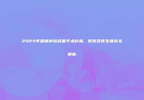 2025年盘锦市贴瓷面手术价格、医院及医生推荐全解析