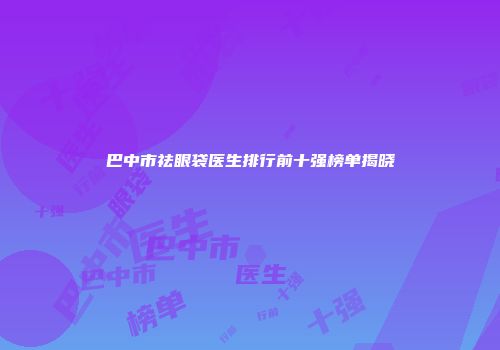 巴中市祛眼袋医生排行前十强榜单揭晓