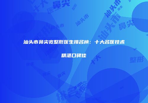 汕头市鼻尖宽整形医生排名榜：十大名医技术精湛口碑佳