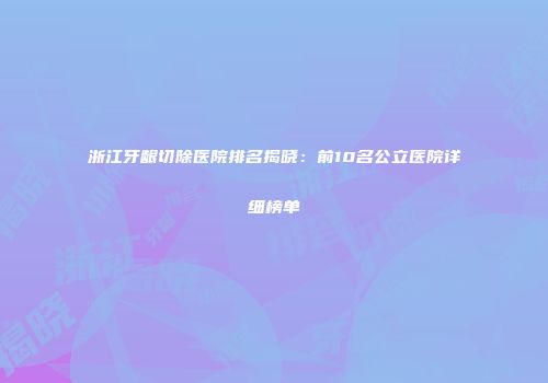 浙江牙龈切除医院排名揭晓：前10名公立医院详细榜单