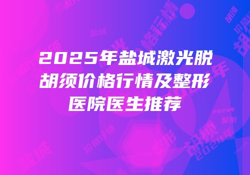 2025年盐城激光脱胡须价格行情及整形医院医生推荐