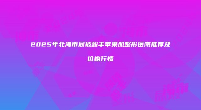2025年北海市尿玻酸丰苹果肌整形医院推荐及价格行情