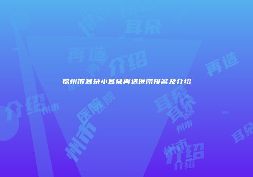 锦州市耳朵小耳朵再造医院排名及介绍