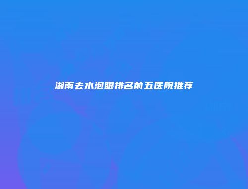 湖南去水泡眼排名前五医院推荐