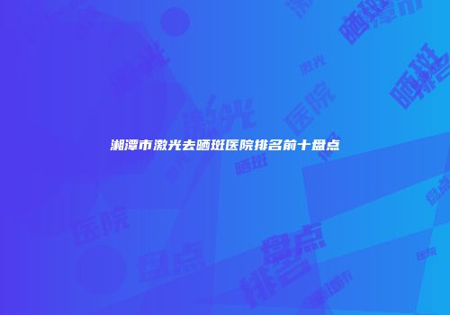 湘潭市激光去晒斑医院排名前十盘点