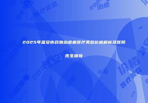 2025年延安市药物治痘疤医疗美容价格解析及医院医生推荐