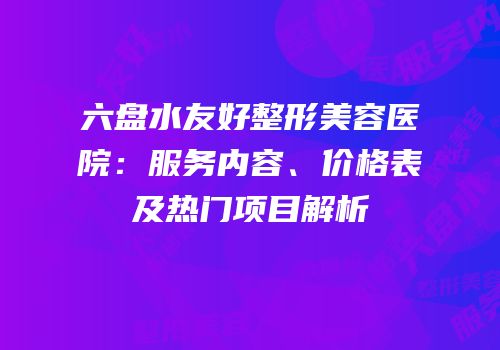 六盘水友好整形美容医院：服务内容、价格表及热门项目解析