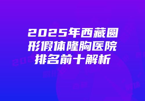 2025年西藏圆形假体隆胸医院排名前十解析