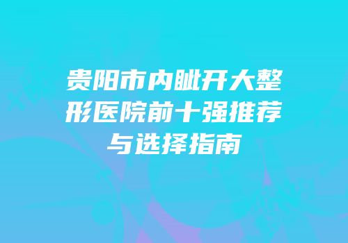 贵阳市内眦开大整形医院前十强推荐与选择指南