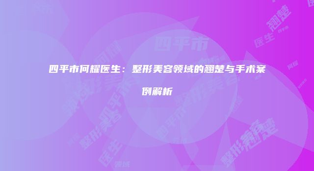 四平市何耀医生：整形美容领域的翘楚与手术案例解析