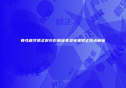 骨性龅牙矫正时长影响因素及快速矫正技术解析