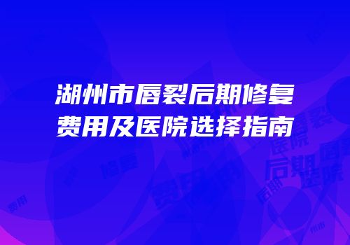 湖州市唇裂后期修复费用及医院选择指南
