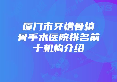 厦门市牙槽骨植骨手术医院排名前十机构介绍