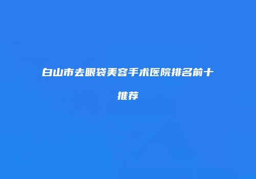 白山市去眼袋美容手术医院排名前十推荐