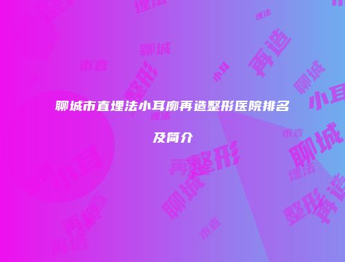 聊城市直埋法小耳廓再造整形医院排名及简介