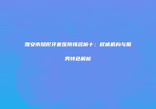 雅安市隐形牙套医院排名前十：权威机构与服务特色解析