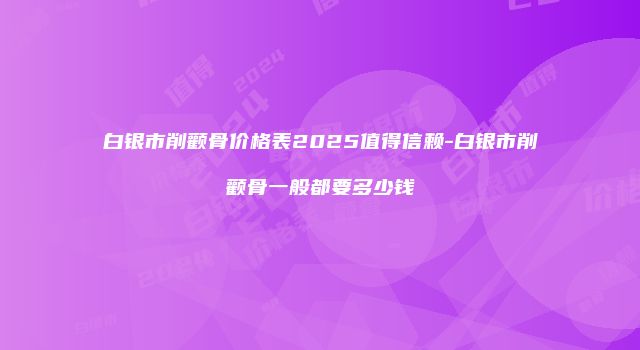 白银市削颧骨价格表2025值得信赖-白银市削颧骨一般都要多少钱
