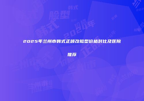 2025年兰州市韩式正颌改脸型价格对比及医院推荐