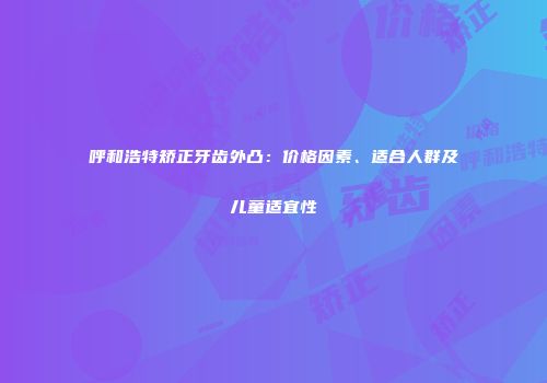 呼和浩特矫正牙齿外凸：价格因素、适合人群及儿童适宜性
