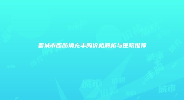 晋城市脂肪填充丰胸价格解析与医院推荐