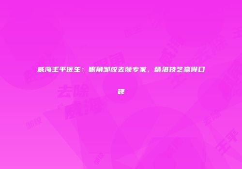 威海王平医生：眼角邹纹去除专家，精湛技艺赢得口碑