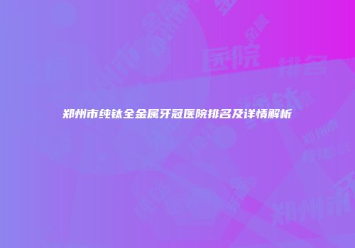 郑州市纯钛全金属牙冠医院排名及详情解析