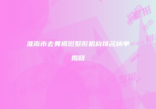 淮南市去黄褐斑整形机构排名榜单揭晓